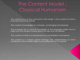 •The central focus of the curriculum in this model is the content of what is
to be learned by the learner.
•The content is knowledge, It´s universal , unchanging and absolute.
•The purposes are to transmit knowledge of the language system and to
make sure that students master grammar rules and vocabulary.
•The content of what is to be learned by or transmitted to the learner.
•The content is a valued cultural heritage, the understanding of which
contributes to the overall intellectual development of the learner.
 