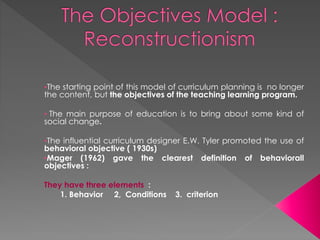 •The starting point of this model of curriculum planning is no longer
the content, but the objectives of the teaching learning program.
• The main purpose of education is to bring about some kind of
social change.
•The influential curriculum designer E.W. Tyler promoted the use of
behavioral objective ( 1930s)
•Mager (1962) gave the clearest definition of behaviorall
objectives :
They have three elements :
1. Behavior 2, Conditions 3. criterion
 