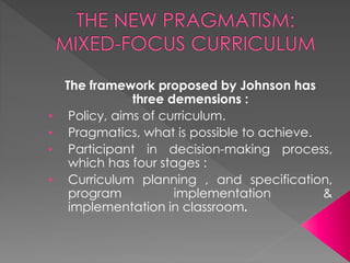 The framework proposed by Johnson has
three demensions :
• Policy, aims of curriculum.
• Pragmatics, what is possible to achieve.
• Participant in decision-making process,
which has four stages :
• Curriculum planning , and specification,
program implementation &
implementation in classroom.
 