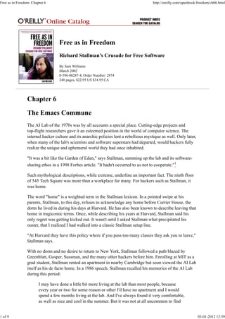 Free as in Freedom
Richard Stallman's Crusade for Free Software
By Sam Williams
March 2002
0-596-00287-4, Order Number: 2874
240 pages, $22.95 US $34.95 CA
Chapter 6
The Emacs Commune
The AI Lab of the 1970s was by all accounts a special place. Cutting-edge projects and
top-flight researchers gave it an esteemed position in the world of computer science. The
internal hacker culture and its anarchic policies lent a rebellious mystique as well. Only later,
when many of the lab's scientists and software superstars had departed, would hackers fully
realize the unique and ephemeral world they had once inhabited.
"It was a bit like the Garden of Eden," says Stallman, summing up the lab and its software-
sharing ethos in a 1998 Forbes article. "It hadn't occurred to us not to cooperate."1
Such mythological descriptions, while extreme, underline an important fact. The ninth floor
of 545 Tech Square was more than a workplace for many. For hackers such as Stallman, it
was home.
The word "home" is a weighted term in the Stallman lexicon. In a pointed swipe at his
parents, Stallman, to this day, refuses to acknowledge any home before Currier House, the
dorm he lived in during his days at Harvard. He has also been known to describe leaving that
home in tragicomic terms. Once, while describing his years at Harvard, Stallman said his
only regret was getting kicked out. It wasn't until I asked Stallman what precipitated his
ouster, that I realized I had walked into a classic Stallman setup line.
"At Harvard they have this policy where if you pass too many classes they ask you to leave,"
Stallman says.
With no dorm and no desire to return to New York, Stallman followed a path blazed by
Greenblatt, Gosper, Sussman, and the many other hackers before him. Enrolling at MIT as a
grad student, Stallman rented an apartment in nearby Cambridge but soon viewed the AI Lab
itself as his de facto home. In a 1986 speech, Stallman recalled his memories of the AI Lab
during this period:
I may have done a little bit more living at the lab than most people, because
every year or two for some reason or other I'd have no apartment and I would
spend a few months living at the lab. And I've always found it very comfortable,
as well as nice and cool in the summer. But it was not at all uncommon to find
Free as in Freedom: Chapter 6 http://oreilly.com/openbook/freedom/ch06.html
1 of 9 03-01-2012 12:59
 