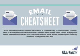 CHEATSHEET
By far, brands still prefer to communicate via email. In a recent survey, 77% of consumers said they
prefer to receive permission-based marketing communications through email. Further, all age groups
named email as their preferred source for communication. Below is some interesting data on taking
your email strategy to the next level.

 