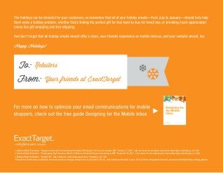 1. National Retail Federation. “Shoppers to Remain Conservative with Holiday Gift Budgets This Year, According to NRF,” October 17, 2012. http://www.nrf.com/modules.php?name=News&op=viewlive&sp_id=1438
2. National Retail Federation. “Thanksgiving Day Promotions Win Over Millions of Holiday Shoppers, According to NRF,” November 25,2012. http://www.nrf.com/modules.php?name=News&op=viewlive&sp_id=1462
3. National Retail Federation. “Holiday FAQ.” http://www.nrf.com/modules.php?name=Pages&sp_id=1140
*Promotional email volume predictions are based on actual message volumes sent by more than 100 U.S. online retailers from April to June 2013 and then extrapolated based on previously identiﬁed holiday sending patterns.
 