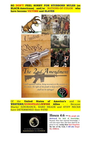 SO DON’T FEEL SORRY FOR STUBBORN MULES (as
BLACK-Americans) and/or whoNATIONS-OF-COLOR
have become VICTIMS and SLAVES
Of the United States of America’s and its
WESTERN/EUROPEAN/JEWISH Allies - - Because
Blacks’ IGNORANCE, HARD HEADS and STIFF NECKS
have DETERMINED their FATE!
Hosea 4:6 --My people are
destroyed for lack of knowledge:
because thou hast rejected knowledge, I
will also reject thee, that thou shalt be no
priest to me: seeing thou hast forgotten
the law of thy God, I will also forget
thy children.
 