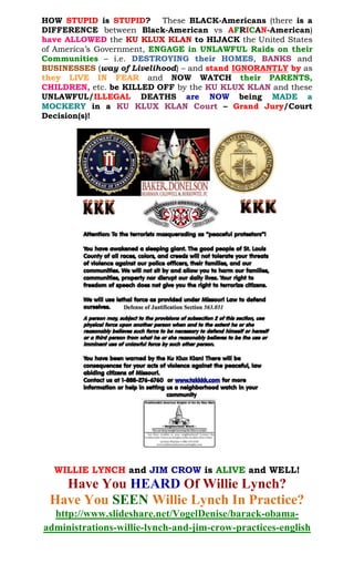 HOW STUPID is STUPID? These BLACK-Americans (there is a
DIFFERENCE between Black-American vs AFRICAN-American)
have ALLOWED the KU KLUX KLAN to HIJACK the United States
of America’s Government, ENGAGE in UNLAWFUL Raids on their
Communities – i.e. , BANKS andDESTROYING their HOMES
(way of Livelihood) – and stand IGNORANTLY by asBUSINESSES
they LIVE IN FEAR and NOW WATCH their PARENTS,
CHILDREN, etc. be KILLED OFF by the KU KLUX KLAN and these
UNLAWFUL/ILLEGAL DEATHS are NOW being MADE a
MOCKERY in a KU KLUX KLAN Court – Grand Jury/Court
Decision(s)!
WILLIE LYNCH and JIM CROW are ALIVE and WELL!
Have You HEARD Of Willie Lynch?
Have You SEEN Willie Lynch In Practice?
http://www.slideshare.net/VogelDenise/barack-obama-
administrations-willie-lynch-and-jim-crow-practices-english
 