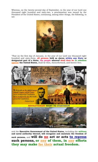 Whereas, on the twenty-second day of September, in the year of our Lord one
thousand eight hundred and sixty-two, a proclamation was issued by the
President of the United States, containing, among other things, the following, to
wit:
"That on the first day of January, in the year of our Lord one thousand eight
hundred and sixty-three, all persons held as slaves within any State or
designated part of a State, the people whereof shall then be in rebellion
against the United States, shall be then, thenceforward, and forever free;
and the Executive Government of the United States, including the military
and naval authority thereof, will recognize and maintain the freedom of
such persons, and will do no act or acts to repress
such persons, or any of them, in any efforts
they may make for their actual freedom.
 