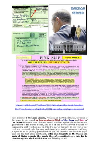 http://www.slideshare.net/VogelDenise/011012-pink-slip-president-barack-obamasigned
http://www.slideshare.net/VogelDenise/011012-usps-mailing-receipts-green-cardreturned
Now, therefore I, Abraham Lincoln, President of the United States, by virtue of
the power in me vested as Commander-in-Chief, of the Army and Navy of
the United States in time of actual armed rebellion against the authority and
government of the United States, and as a fit and necessary war measure for
suppressing said rebellion, do, on this first day of January, in the year of our
Lord one thousand eight hundred and sixty-three, and in accordance with my
purpose so to do publicly proclaimed for the full period of one hundred days,
from the day first above mentioned, order and designate as the States and
parts of States wherein the people thereof respectively, are this day in
rebellion against the United States, the following, to wit:
 