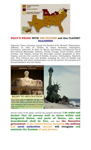 WHAT’S WRONG WITH and this CLAUSE?THE PICTURE
DAAAHHHH
Arkansas, Texas, Louisiana, (except the Parishes of St. Bernard, Plaquemines,
Jefferson, St. John, St. Charles, St. James Ascension, Assumption,
Terrebonne, Lafourche, St. Mary, St. Martin, and Orleans, including the City of
New Orleans) Mississippi, Alabama, Florida, Georgia, South Carolina, North
Carolina, and Virginia, (except the forty-eight counties designated as West
Virginia, and also the counties of Berkley, Accomac, Northampton, Elizabeth
City, York, Princess Ann, and Norfolk, including the cities of Norfolk and
Portsmouth[)], and which excepted parts, are for the present, left precisely as if
this proclamation were not issued.
And by virtue of the power, and for the purpose aforesaid, I do order and
declare that all persons held as slaves within said
designated States, and parts of States, are, and
henceforward shall be free; and that the Executive
government of the United States, including the military
and naval authorities thereof, will recognize and
maintain the freedom of said persons.
 