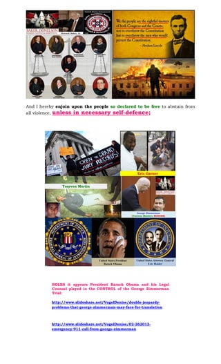 And I hereby enjoin upon the people so declared to be free to abstain from
all violence, unless in necessary self-defence;
ROLES it appears President Barack Obama and his Legal
Counsel played in the CONTROL of the George Zimmerman
Trial:
http://www.slideshare.net/VogelDenise/double-jeopardy-
problems-that-george-zimmerman-may-face-for-translation
http://www.slideshare.net/VogelDenise/02-262012-
emergency-911-call-from-george-zimmerman
 