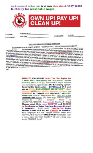 and I recommend to them that, in all cases when allowed, they labor
faithfully for reasonable wages.
TITLE VII VIOLATIONS Under The Civil Rights Act
– Does Your Employer(s) use Disclosure Clauses
like this one? If so, you may want to report them to
law enforcement agencies like the Equal Employment
Opportunity Commission – ESPECIALLY if it cost
you an EQUAL EMPLOYMENT OPPORTUNITY! Such
Clauses (ANTI-Vogel Denise Newsome Clauses) are
DESIGNED to TARGET and BLACKLIST AFRICAN-
Americans and/or People-of-Color who EXERCISE
“PROTECTED Rights” and seek legal actions against
Employer(s) who subject them to
UNLAWFUL/ILLEGAL Employment Practices! Such
Clauses most likely were DRAFTED and FORCED
on Employers by Baker Donelson Bearman Caldwell
& Berkowitz! Understand, “PROTECTED Rights
secured under Title VII, etc. CANNOT be WAIVED!”
Your employer KNOWS and/or should know this;
however, they may have MALICIOUSLY included such
a clause and, therefore, WORTHY of one seeking legal
action AGAINST them!
 