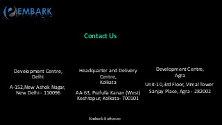 Embark Software
Contact Us
Development Centre,
Delhi
A-152,New Ashok Nagar,
New Delhi - 110096
Headquarter and Delivery
Centre,
Kolkata
AA-63, Prafulla Kanan (West)
Keshtopur, Kolkata- 700101
Development Centre,
Agra
Unit-10,3rd Floor, Vimal Tower
Sanjay Place, Agra - 282002
 