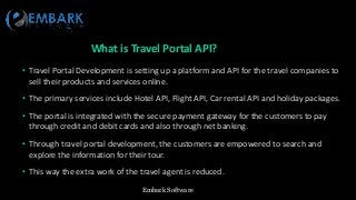 Embark Software
What is Travel Portal API?
• Travel Portal Development is setting up a platform and API for the travel companies to
sell their products and services online.
• The primary services include Hotel API, Flight API, Car rental API and holiday packages.
• The portal is integrated with the secure payment gateway for the customers to pay
through credit and debit cards and also through net banking.
• Through travel portal development, the customers are empowered to search and
explore the information for their tour.
• This way the extra work of the travel agent is reduced.
 