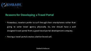 Embark Software
Reasons for Developing a Travel Portal
• Nowadays, travelers prefer to surf through their smartphones rather than
going to some travel agency physically. So, one should have a well
designed travel portal from a good travel portal development company.
• Having a travel portal creates a better brand call.
 