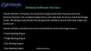 Embark Software
Embark Software Services
Embark Software influences the travel technology market with innovative and new
business solutions. Our company targets to be a one stop shop for all your travel technology
needs. We design travel portals that can generate monetary returns with every single click
by the user.
Embark Software provides end-to-end and beneficial travel technology services
Hotel Booking Engine
Flight Booking Engine
Car Booking Engine
Bus Booking Engine
 