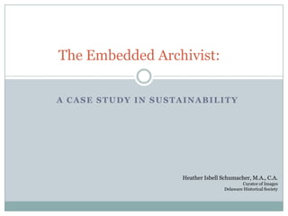 The Embedded Archivist:

A CASE STUDY IN SUSTAINABILITY




                    Heather Isbell Schumacher, M.A., C.A.
                                            Curator of Images
                                    Delaware Historical Society
 