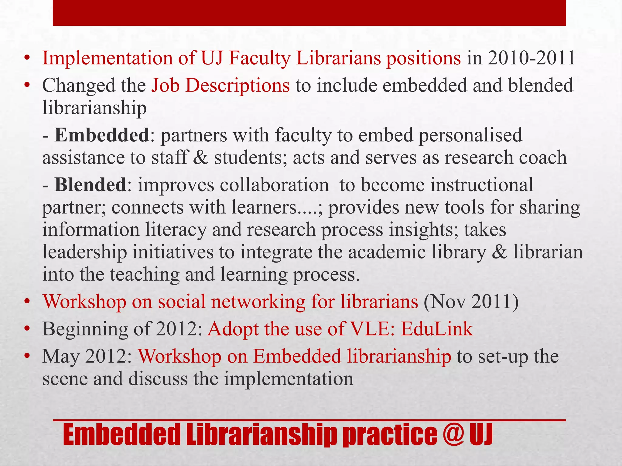 • Implementation of UJ Faculty Librarians positions in 2010-2011
• Changed the Job Descriptions to include embedded and blended
  librarianship
  - Embedded: partners with faculty to embed personalised
  assistance to staff & students; acts and serves as research coach
  - Blended: improves collaboration to become instructional
  partner; connects with learners....; provides new tools for sharing
  information literacy and research process insights; takes
  leadership initiatives to integrate the academic library & librarian
  into the teaching and learning process.
• Workshop on social networking for librarians (Nov 2011)
• Beginning of 2012: Adopt the use of VLE: EduLink
• May 2012: Workshop on Embedded librarianship to set-up the
  scene and discuss the implementation

    Embedded Librarianship practice @ UJ
 