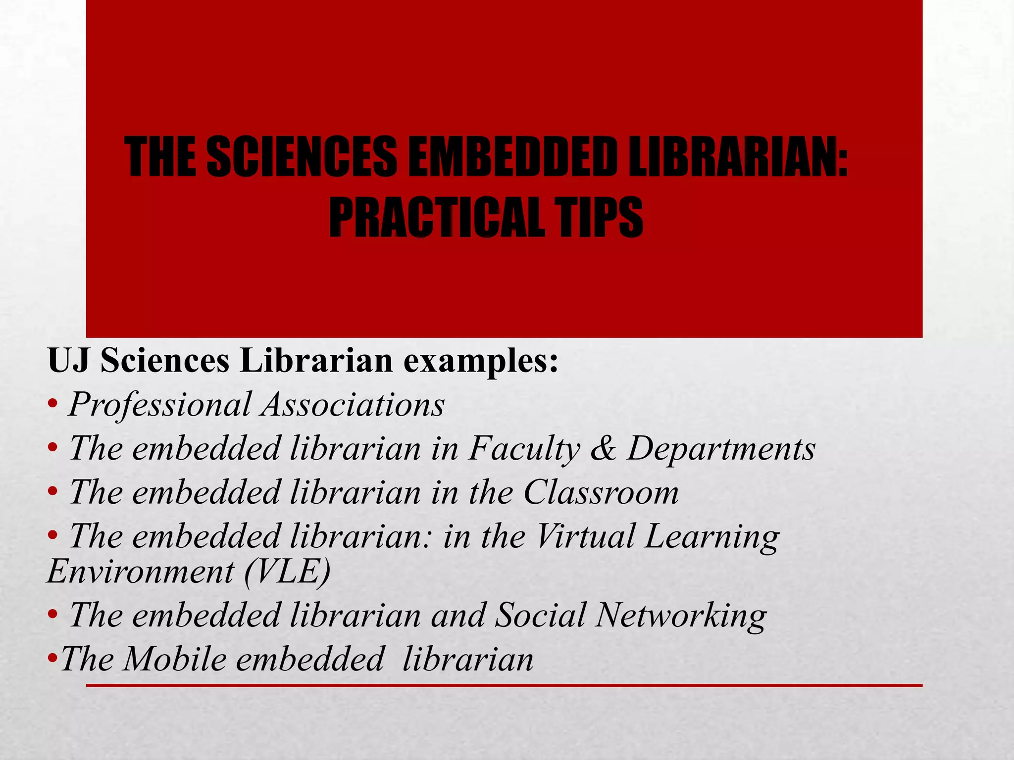 THE SCIENCES EMBEDDED LIBRARIAN:
             PRACTICAL TIPS

UJ Sciences Librarian examples:
• Professional Associations
• The embedded librarian in Faculty & Departments
• The embedded librarian in the Classroom
• The embedded librarian: in the Virtual Learning
Environment (VLE)
• The embedded librarian and Social Networking
•The Mobile embedded librarian
 