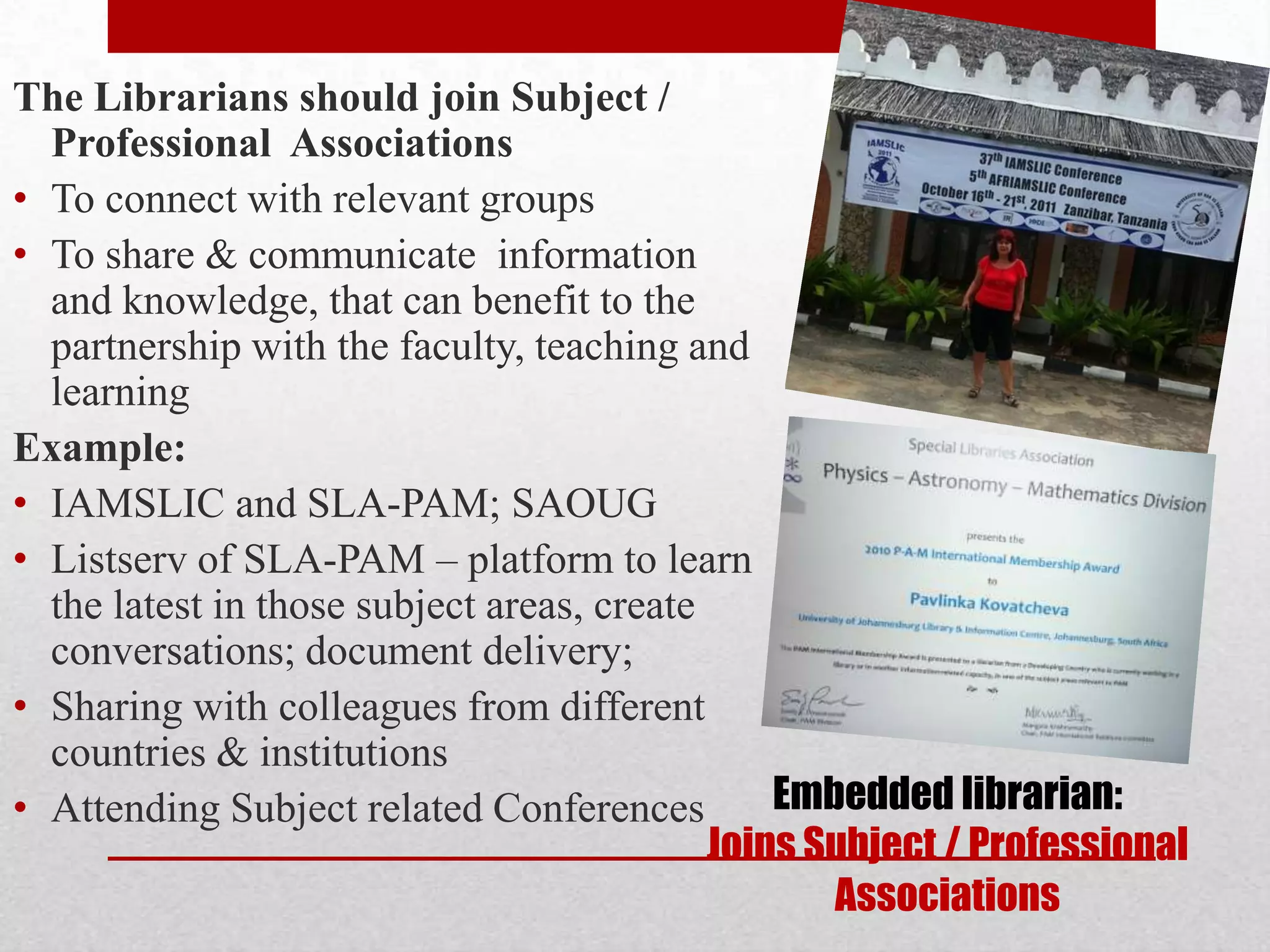 The Librarians should join Subject /
  Professional Associations
• To connect with relevant groups
• To share & communicate information
  and knowledge, that can benefit to the
  partnership with the faculty, teaching and
  learning
Example:
• IAMSLIC and SLA-PAM; SAOUG
• Listserv of SLA-PAM – platform to learn
  the latest in those subject areas, create
  conversations; document delivery;
• Sharing with colleagues from different
  countries & institutions
• Attending Subject related Conferences         Embedded librarian:
                                            Joins Subject / Professional
                                                   Associations
 