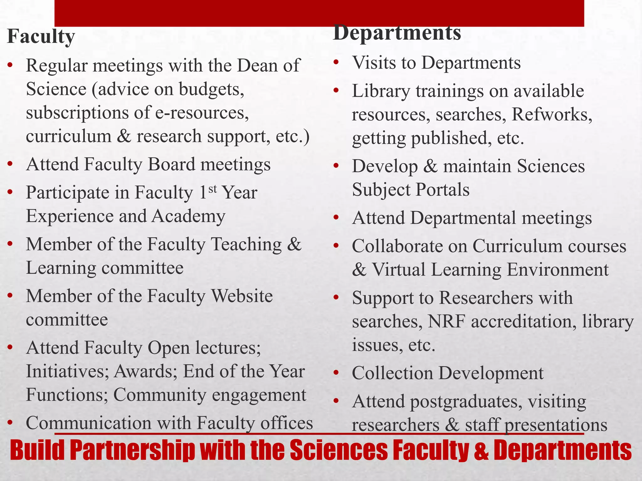 Faculty                                  Departments
• Regular meetings with the Dean of      • Visits to Departments
  Science (advice on budgets,            • Library trainings on available
  subscriptions of e-resources,            resources, searches, Refworks,
  curriculum & research support, etc.)     getting published, etc.
• Attend Faculty Board meetings          • Develop & maintain Sciences
• Participate in Faculty 1st Year          Subject Portals
  Experience and Academy                 • Attend Departmental meetings
• Member of the Faculty Teaching &       • Collaborate on Curriculum courses
  Learning committee                       & Virtual Learning Environment
• Member of the Faculty Website          • Support to Researchers with
  committee                                searches, NRF accreditation, library
• Attend Faculty Open lectures;            issues, etc.
  Initiatives; Awards; End of the Year   • Collection Development
  Functions; Community engagement        • Attend postgraduates, visiting
• Communication with Faculty offices       researchers & staff presentations
Build Partnership with the Sciences Faculty & Departments
 