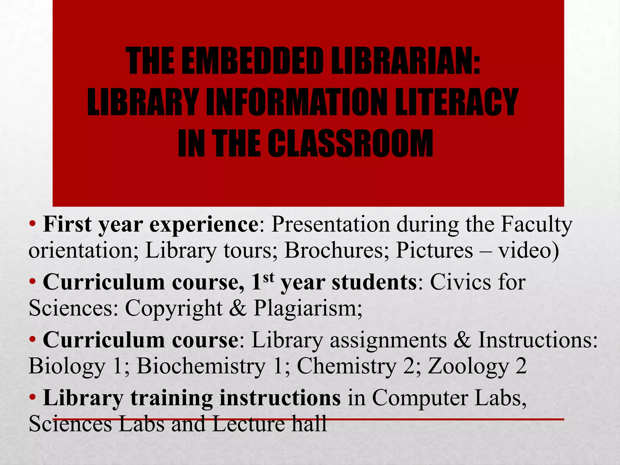 THE EMBEDDED LIBRARIAN:
     LIBRARY INFORMATION LITERACY
           IN THE CLASSROOM

• First year experience: Presentation during the Faculty
orientation; Library tours; Brochures; Pictures – video)
• Curriculum course, 1st year students: Civics for
Sciences: Copyright & Plagiarism;
• Curriculum course: Library assignments & Instructions:
Biology 1; Biochemistry 1; Chemistry 2; Zoology 2
• Library training instructions in Computer Labs,
Sciences Labs and Lecture hall
 
