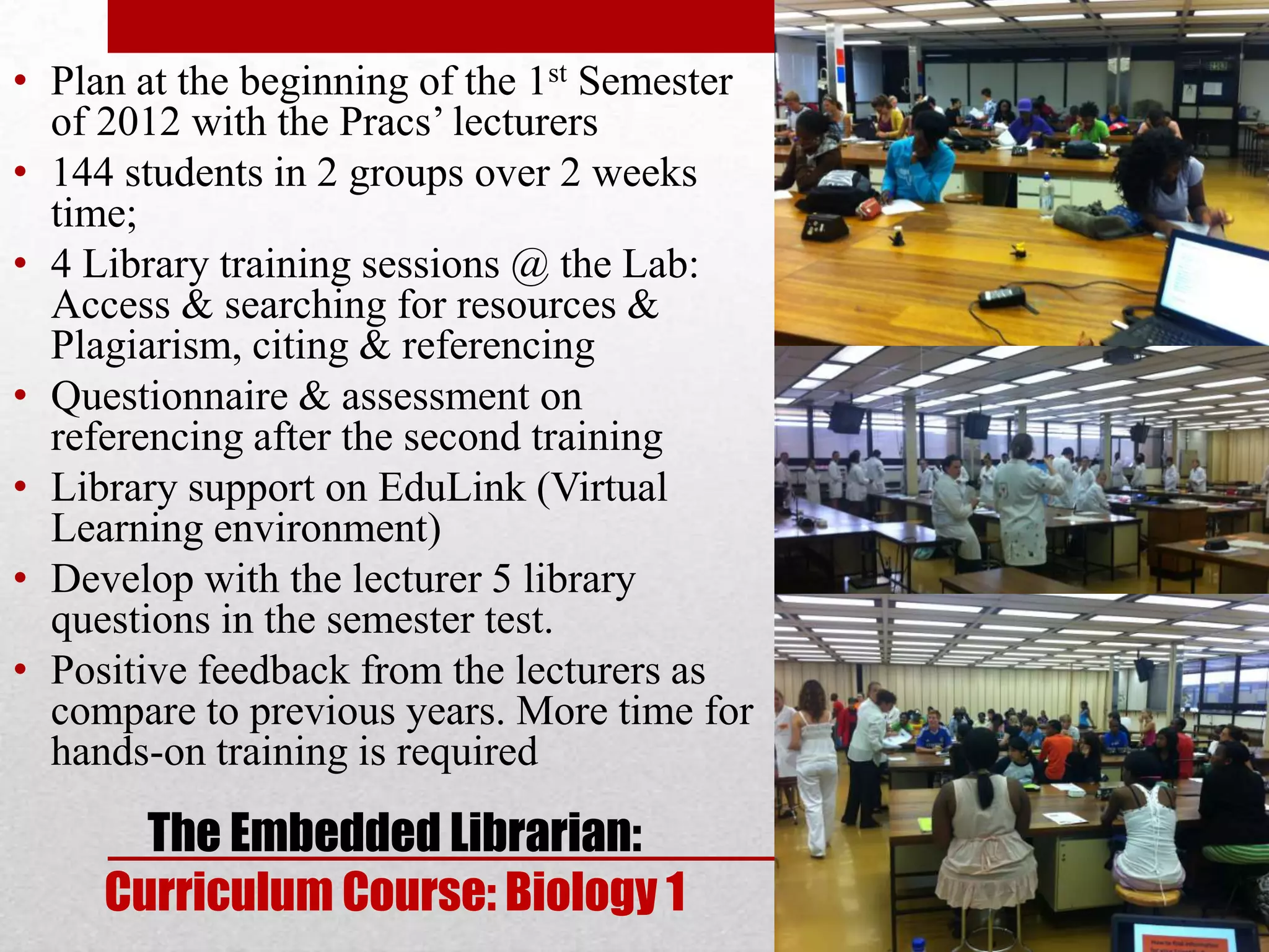 • Plan at the beginning of the 1st Semester
  of 2012 with the Pracs’ lecturers
• 144 students in 2 groups over 2 weeks
  time;
• 4 Library training sessions @ the Lab:
  Access & searching for resources &
  Plagiarism, citing & referencing
• Questionnaire & assessment on
  referencing after the second training
• Library support on EduLink (Virtual
  Learning environment)
• Develop with the lecturer 5 library
  questions in the semester test.
• Positive feedback from the lecturers as
  compare to previous years. More time for
  hands-on training is required

       The Embedded Librarian:
     Curriculum Course: Biology 1
 