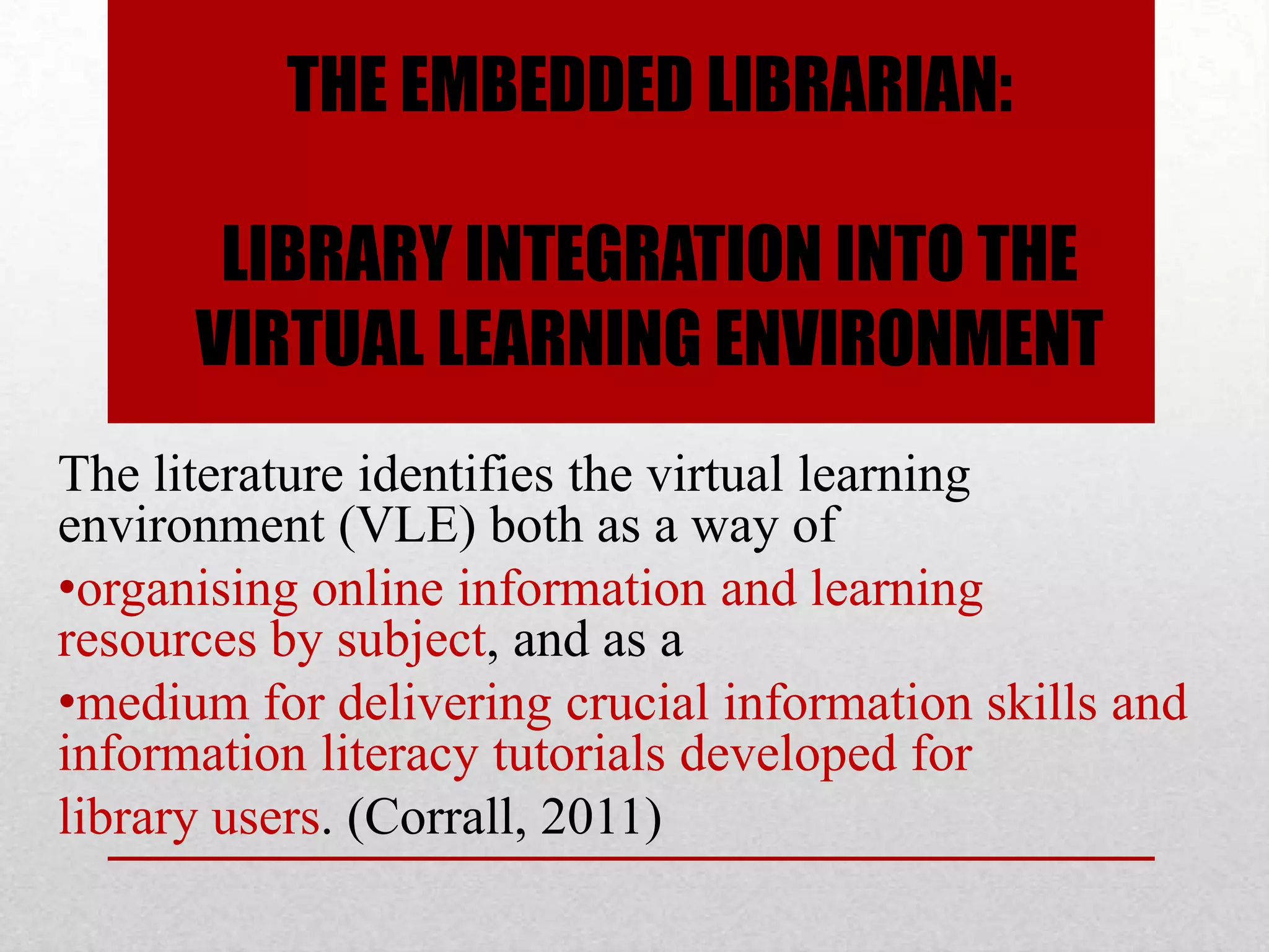 THE EMBEDDED LIBRARIAN:

       LIBRARY INTEGRATION INTO THE
      VIRTUAL LEARNING ENVIRONMENT
The literature identifies the virtual learning
environment (VLE) both as a way of
•organising online information and learning
resources by subject, and as a
•medium for delivering crucial information skills and
information literacy tutorials developed for
library users. (Corrall, 2011)
 
