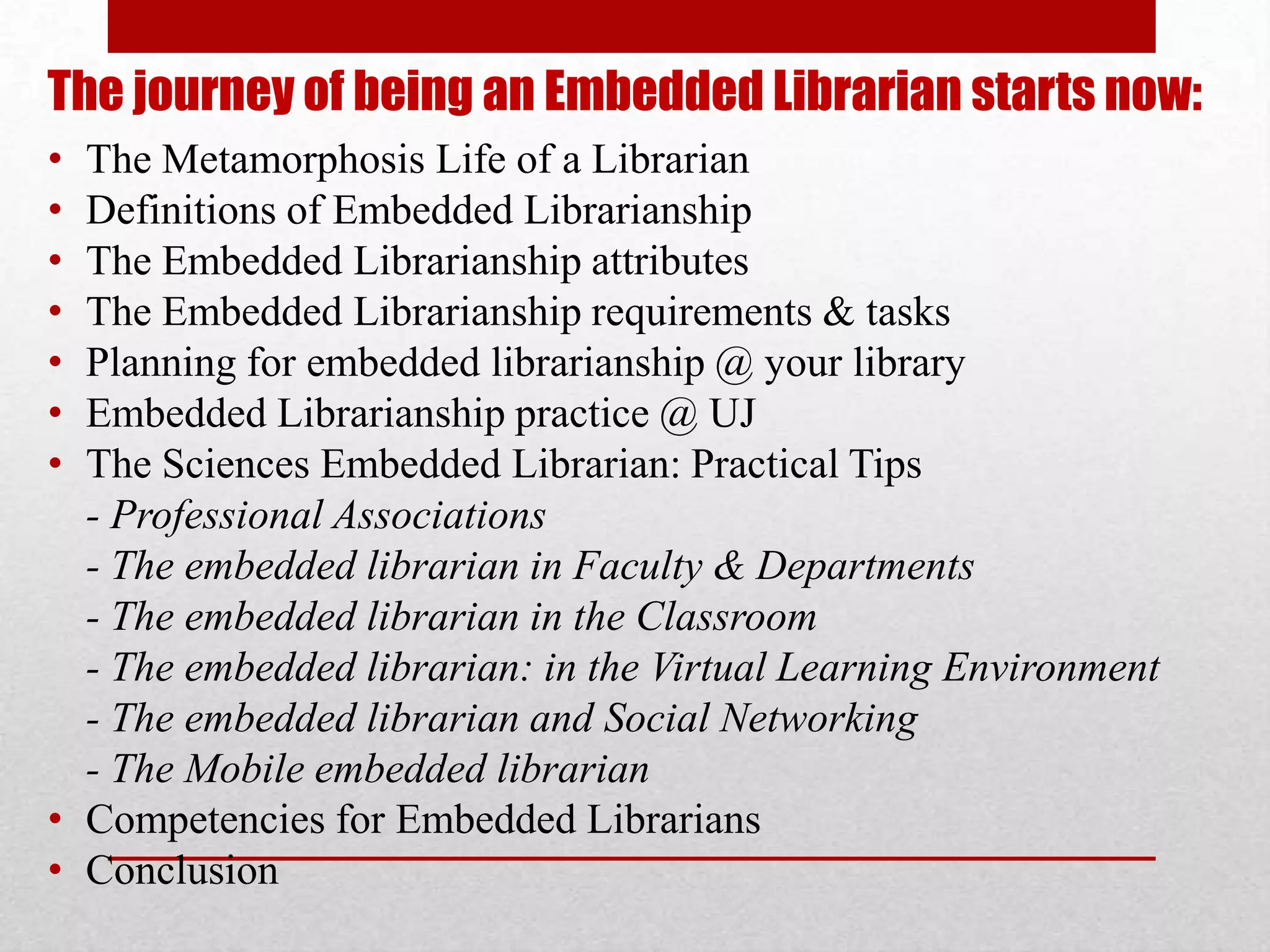 The journey of being an Embedded Librarian starts now:
• The Metamorphosis Life of a Librarian
• Definitions of Embedded Librarianship
• The Embedded Librarianship attributes
• The Embedded Librarianship requirements & tasks
• Planning for embedded librarianship @ your library
• Embedded Librarianship practice @ UJ
• The Sciences Embedded Librarian: Practical Tips
  - Professional Associations
  - The embedded librarian in Faculty & Departments
  - The embedded librarian in the Classroom
  - The embedded librarian: in the Virtual Learning Environment
  - The embedded librarian and Social Networking
  - The Mobile embedded librarian
• Competencies for Embedded Librarians
• Conclusion
 