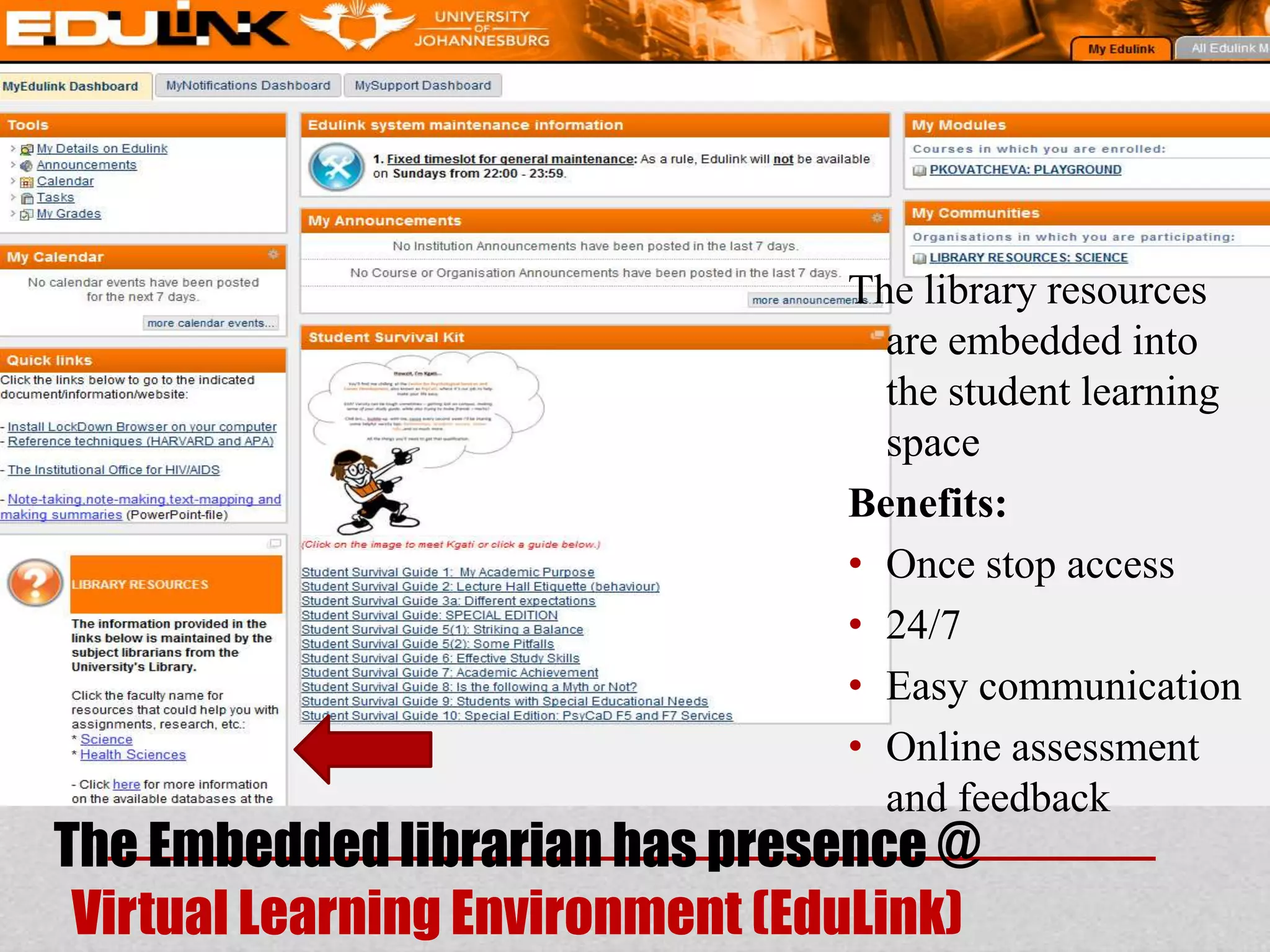 The library resources
                                   are embedded into
                                   the student learning
                                   space
                                 Benefits:
                                 • Once stop access
                                 • 24/7
                                 • Easy communication
                                 • Online assessment
                                   and feedback
The Embedded librarian has presence @
 Virtual Learning Environment (EduLink)
 