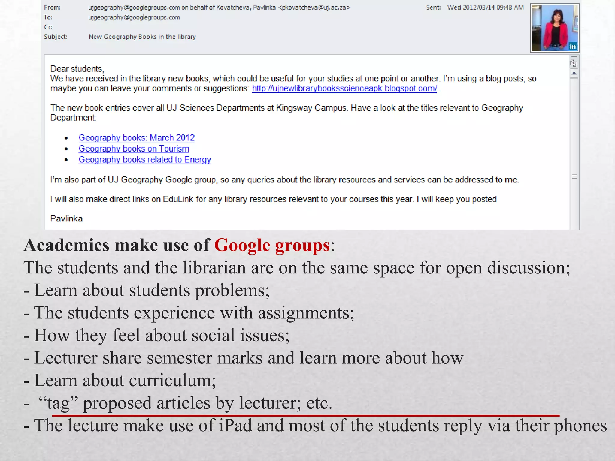 Academics make use of Google groups:
The students and the librarian are on the same space for open discussion;
- Learn about students problems;
- The students experience with assignments;
- How they feel about social issues;
- Lecturer share semester marks and learn more about how
- Learn about curriculum;
- “tag” proposed articles by lecturer; etc.
- The lecture make use of iPad and most of the students reply via their phones
 