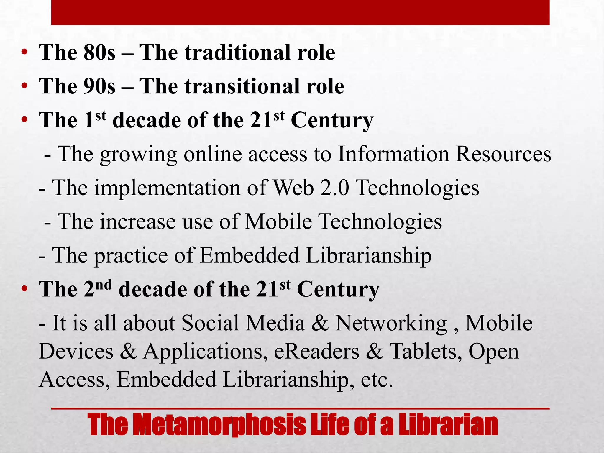 • The 80s – The traditional role
• The 90s – The transitional role
• The 1st decade of the 21st Century
   - The growing online access to Information Resources
  - The implementation of Web 2.0 Technologies
   - The increase use of Mobile Technologies
  - The practice of Embedded Librarianship
• The 2nd decade of the 21st Century
  - It is all about Social Media & Networking , Mobile
  Devices & Applications, eReaders & Tablets, Open
  Access, Embedded Librarianship, etc.

      The Metamorphosis Life of a Librarian
 