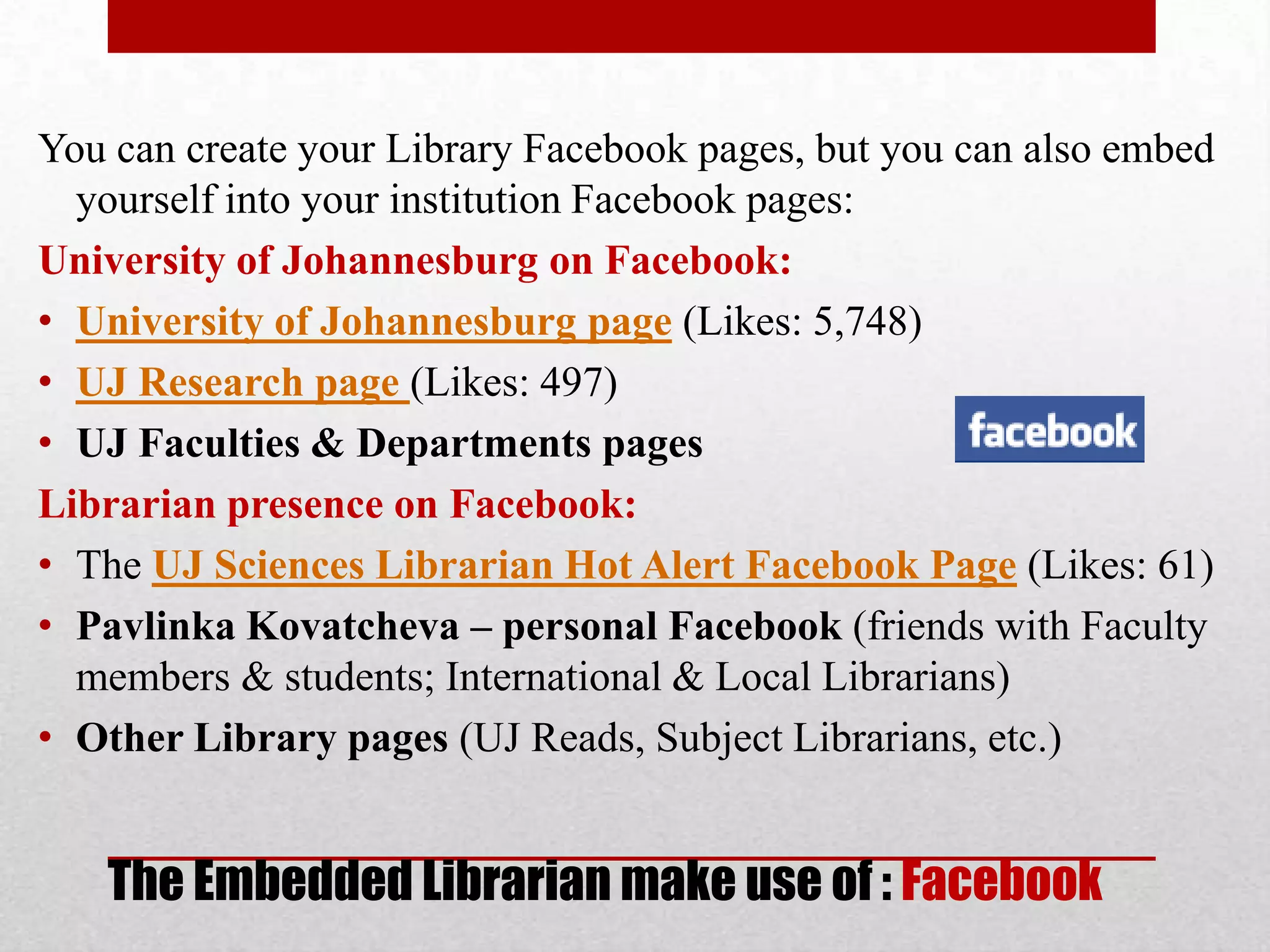 You can create your Library Facebook pages, but you can also embed
  yourself into your institution Facebook pages:
University of Johannesburg on Facebook:
• University of Johannesburg page (Likes: 5,748)
• UJ Research page (Likes: 497)
• UJ Faculties & Departments pages
Librarian presence on Facebook:
• The UJ Sciences Librarian Hot Alert Facebook Page (Likes: 61)
• Pavlinka Kovatcheva – personal Facebook (friends with Faculty
  members & students; International & Local Librarians)
• Other Library pages (UJ Reads, Subject Librarians, etc.)


   The Embedded Librarian make use of : Facebook
 