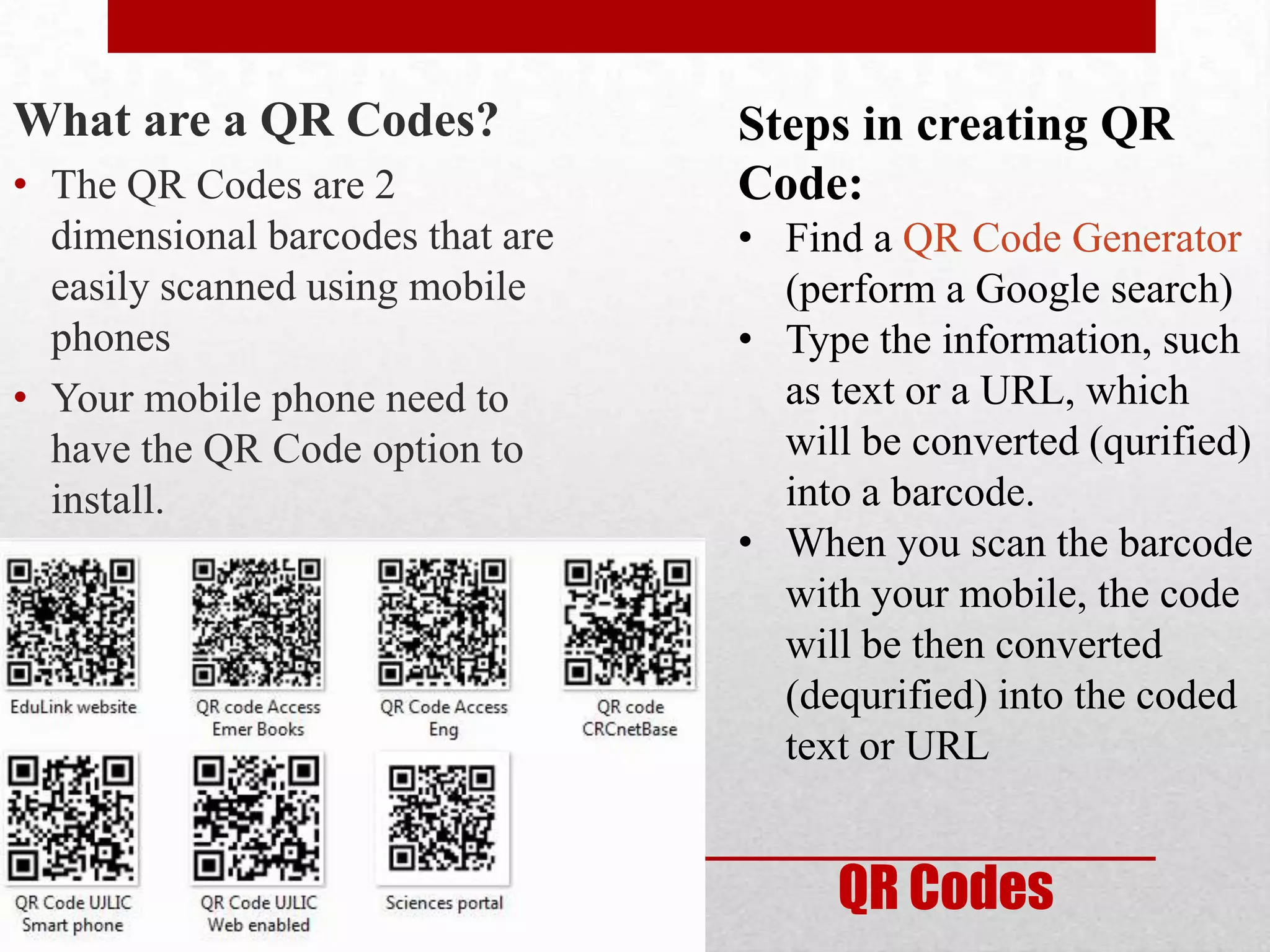 What are a QR Codes?              Steps in creating QR
• The QR Codes are 2              Code:
  dimensional barcodes that are   • Find a QR Code Generator
  easily scanned using mobile       (perform a Google search)
  phones                          • Type the information, such
• Your mobile phone need to         as text or a URL, which
  have the QR Code option to        will be converted (qurified)
  install.                          into a barcode.
                                  • When you scan the barcode
                                    with your mobile, the code
                                    will be then converted
                                    (dequrified) into the coded
                                    text or URL


                                       QR Codes
 