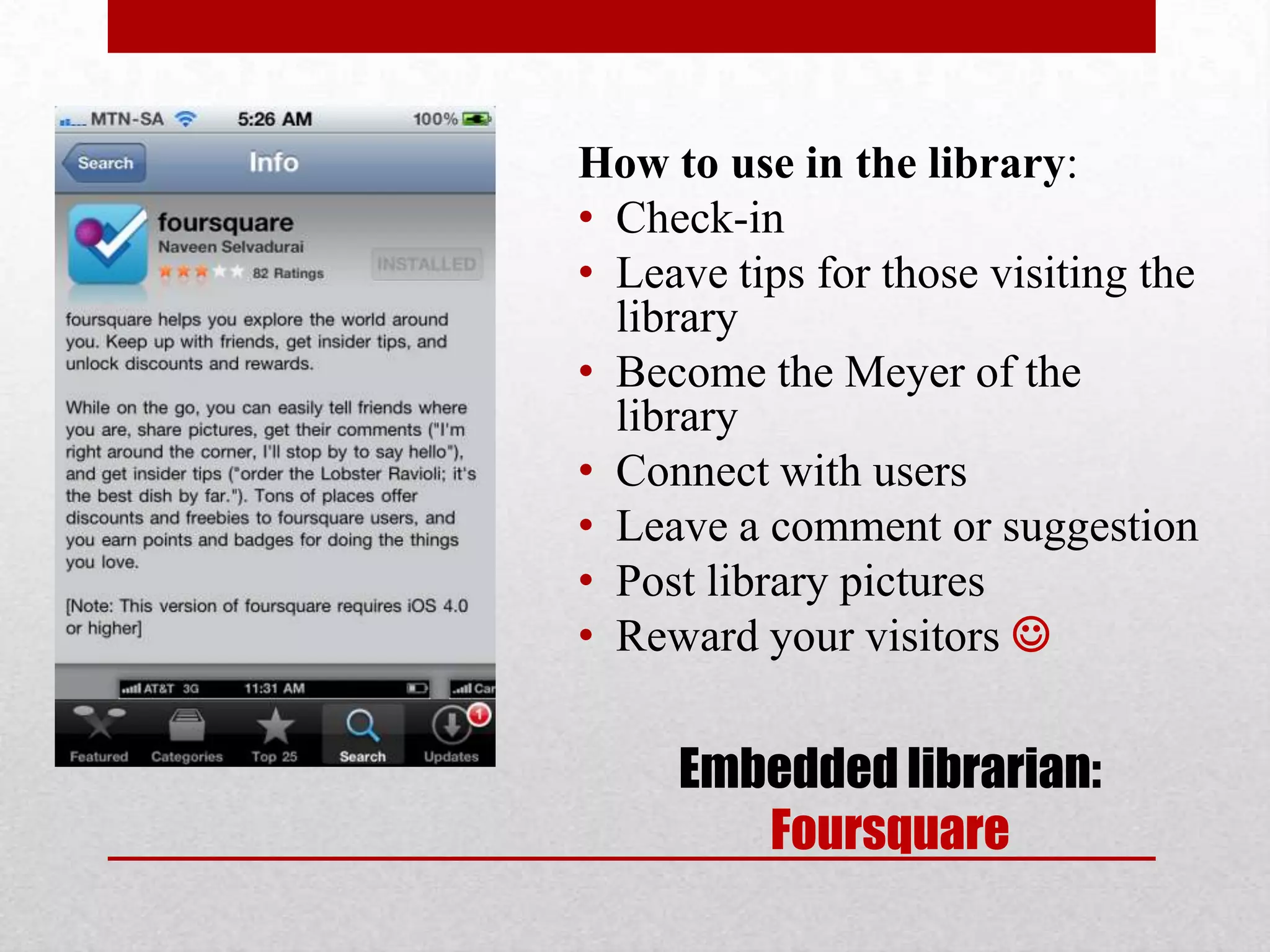 How to use in the library:
• Check-in
• Leave tips for those visiting the
  library
• Become the Meyer of the
  library
• Connect with users
• Leave a comment or suggestion
• Post library pictures
• Reward your visitors 

     Embedded librarian:
        Foursquare
 