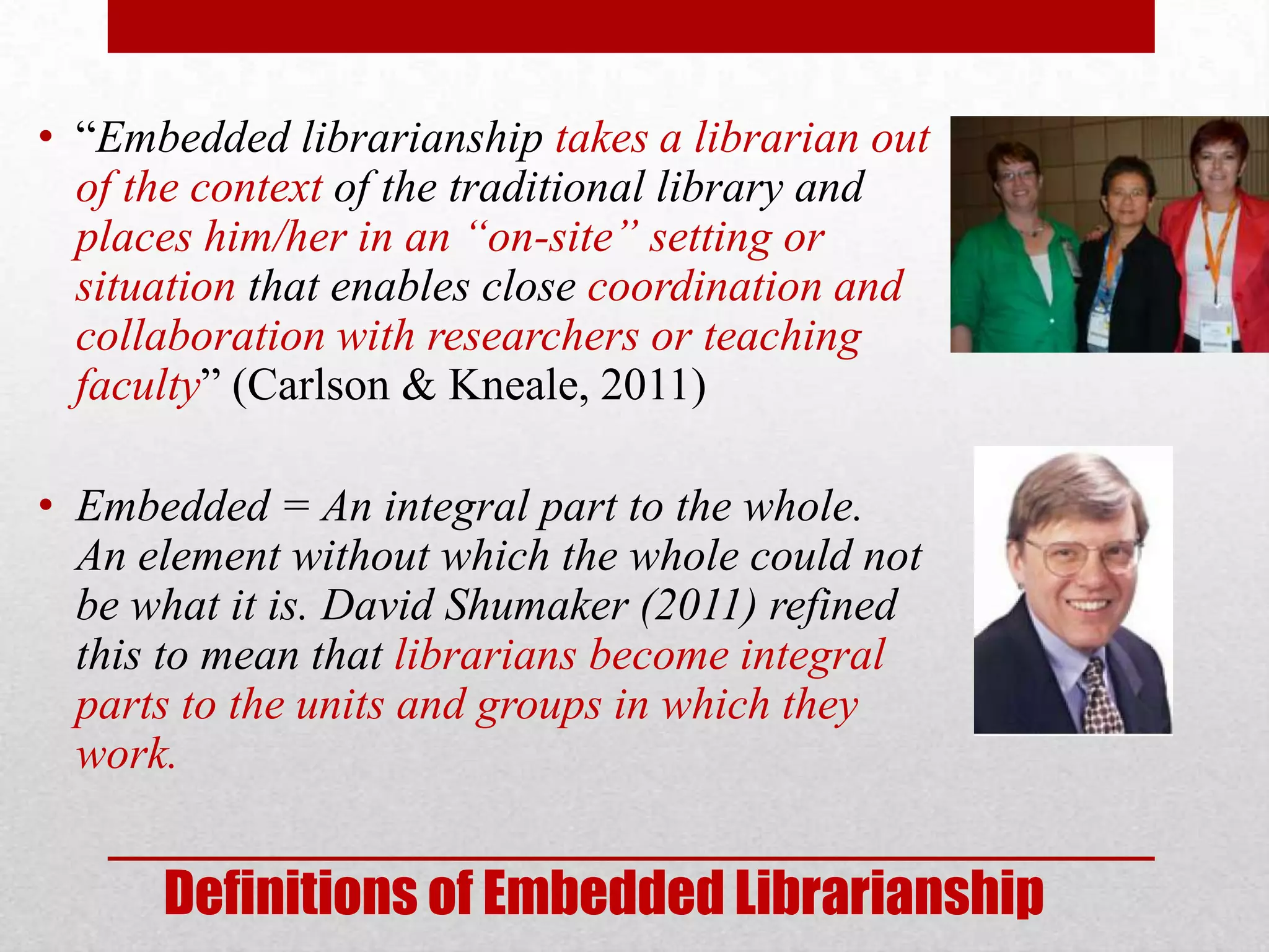 • “Embedded librarianship takes a librarian out
  of the context of the traditional library and
  places him/her in an “on-site” setting or
  situation that enables close coordination and
  collaboration with researchers or teaching
  faculty” (Carlson & Kneale, 2011)

• Embedded = An integral part to the whole.
  An element without which the whole could not
  be what it is. David Shumaker (2011) refined
  this to mean that librarians become integral
  parts to the units and groups in which they
  work.


      Definitions of Embedded Librarianship
 