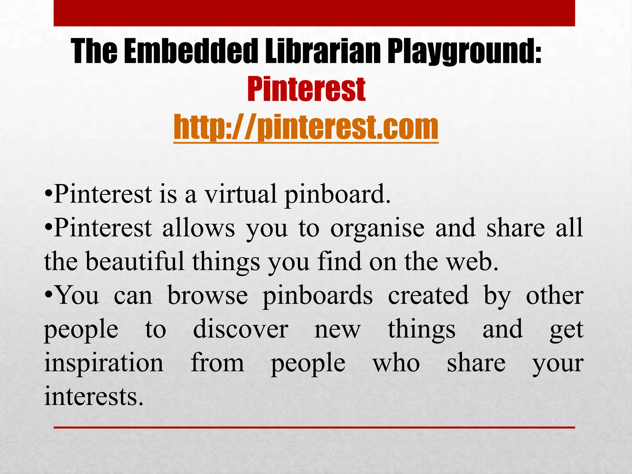 The Embedded Librarian Playground:
               Pinterest
         http://pinterest.com

•Pinterest is a virtual pinboard.
•Pinterest allows you to organise and share all
the beautiful things you find on the web.
•You can browse pinboards created by other
people to discover new things and get
inspiration from people who share your
interests.
 
