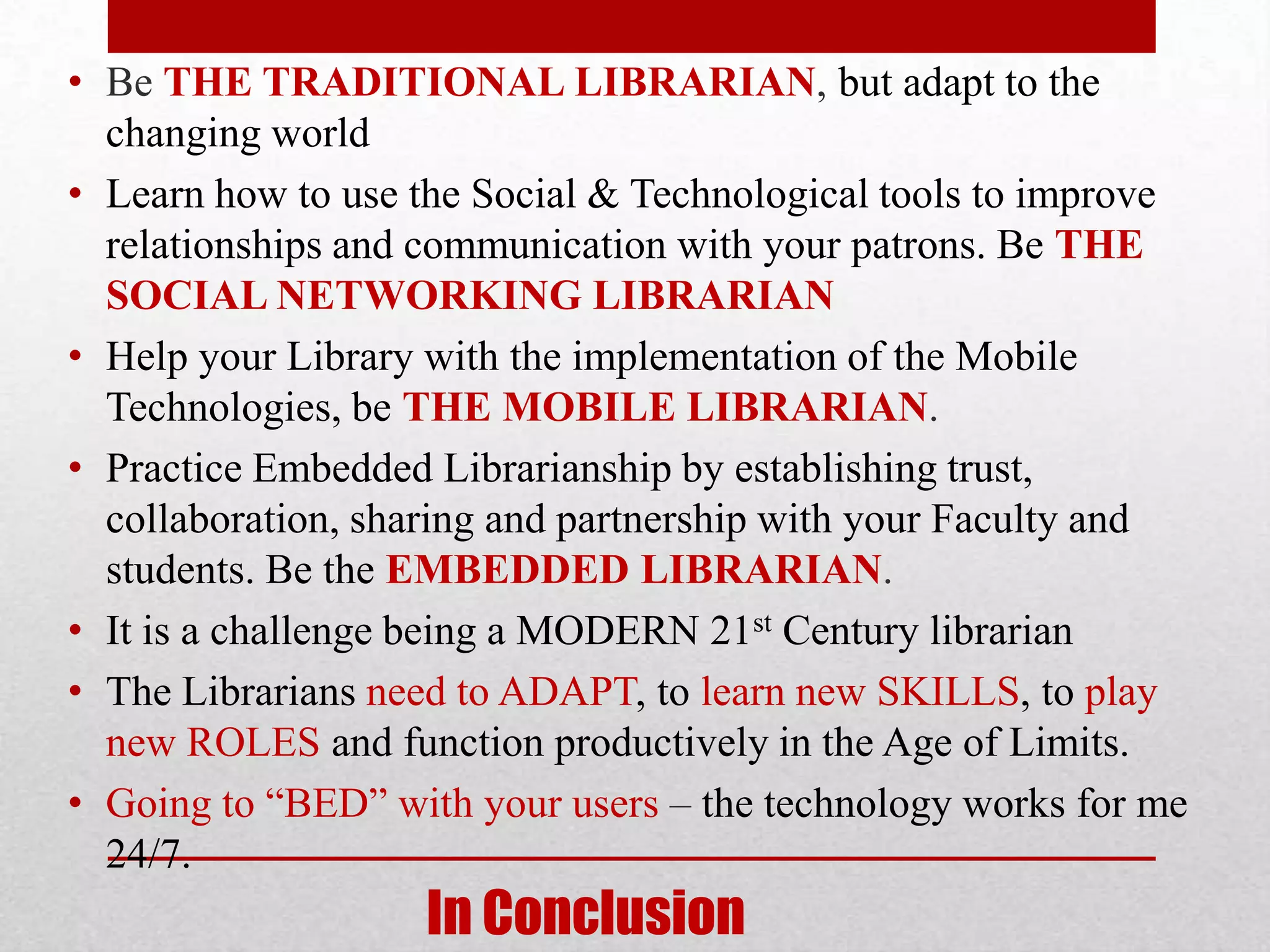 • Be THE TRADITIONAL LIBRARIAN, but adapt to the
  changing world
• Learn how to use the Social & Technological tools to improve
  relationships and communication with your patrons. Be THE
  SOCIAL NETWORKING LIBRARIAN
• Help your Library with the implementation of the Mobile
  Technologies, be THE MOBILE LIBRARIAN.
• Practice Embedded Librarianship by establishing trust,
  collaboration, sharing and partnership with your Faculty and
  students. Be the EMBEDDED LIBRARIAN.
• It is a challenge being a MODERN 21st Century librarian
• The Librarians need to ADAPT, to learn new SKILLS, to play
  new ROLES and function productively in the Age of Limits.
• Going to “BED” with your users – the technology works for me
  24/7.
                   In Conclusion
 