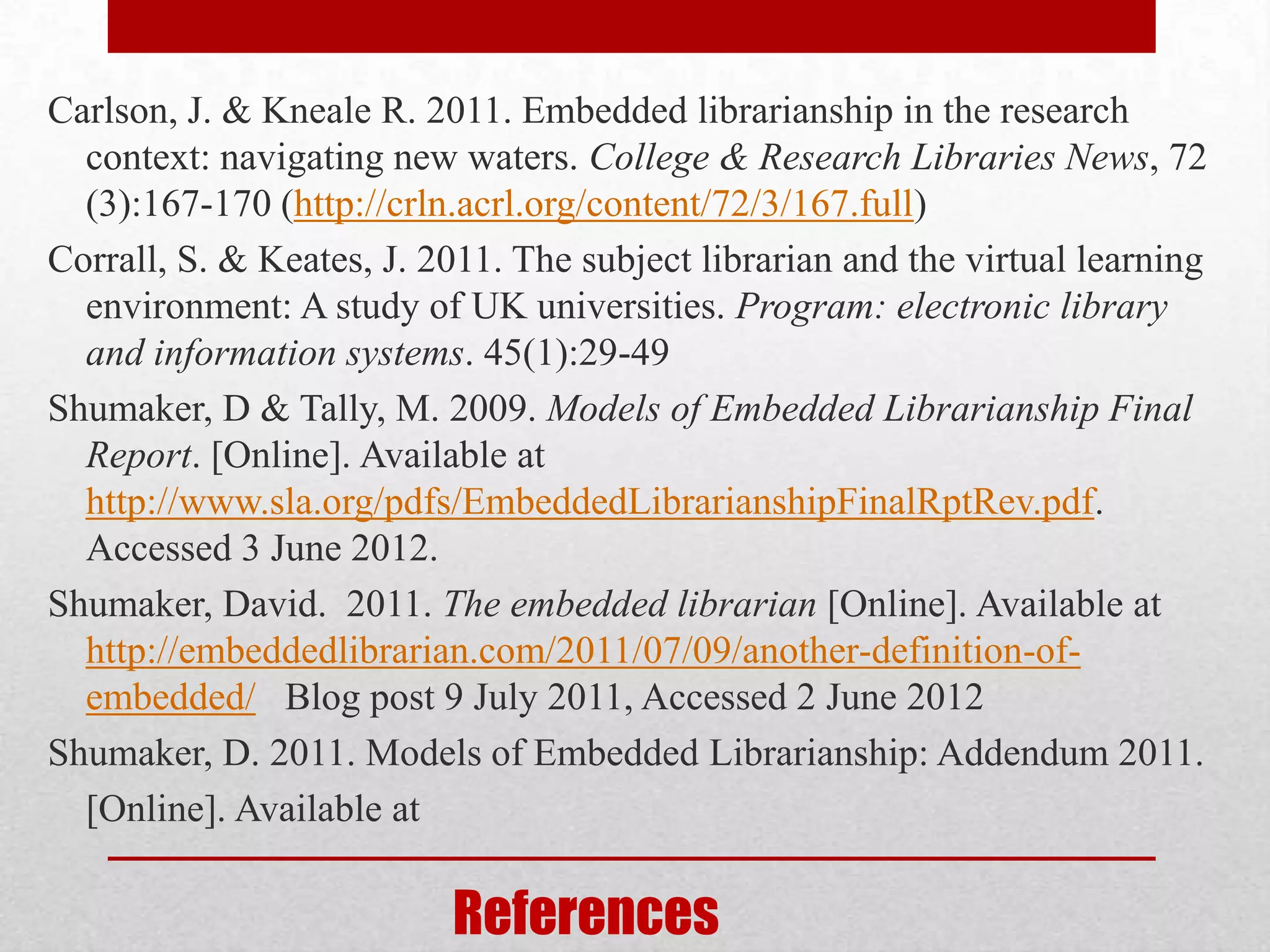Carlson, J. & Kneale R. 2011. Embedded librarianship in the research
  context: navigating new waters. College & Research Libraries News, 72
  (3):167-170 (http://crln.acrl.org/content/72/3/167.full)
Corrall, S. & Keates, J. 2011. The subject librarian and the virtual learning
  environment: A study of UK universities. Program: electronic library
  and information systems. 45(1):29-49
Shumaker, D & Tally, M. 2009. Models of Embedded Librarianship Final
  Report. [Online]. Available at
  http://www.sla.org/pdfs/EmbeddedLibrarianshipFinalRptRev.pdf.
  Accessed 3 June 2012.
Shumaker, David. 2011. The embedded librarian [Online]. Available at
  http://embeddedlibrarian.com/2011/07/09/another-definition-of-
  embedded/ Blog post 9 July 2011, Accessed 2 June 2012
Shumaker, D. 2011. Models of Embedded Librarianship: Addendum 2011.
  [Online]. Available at

                          References
 