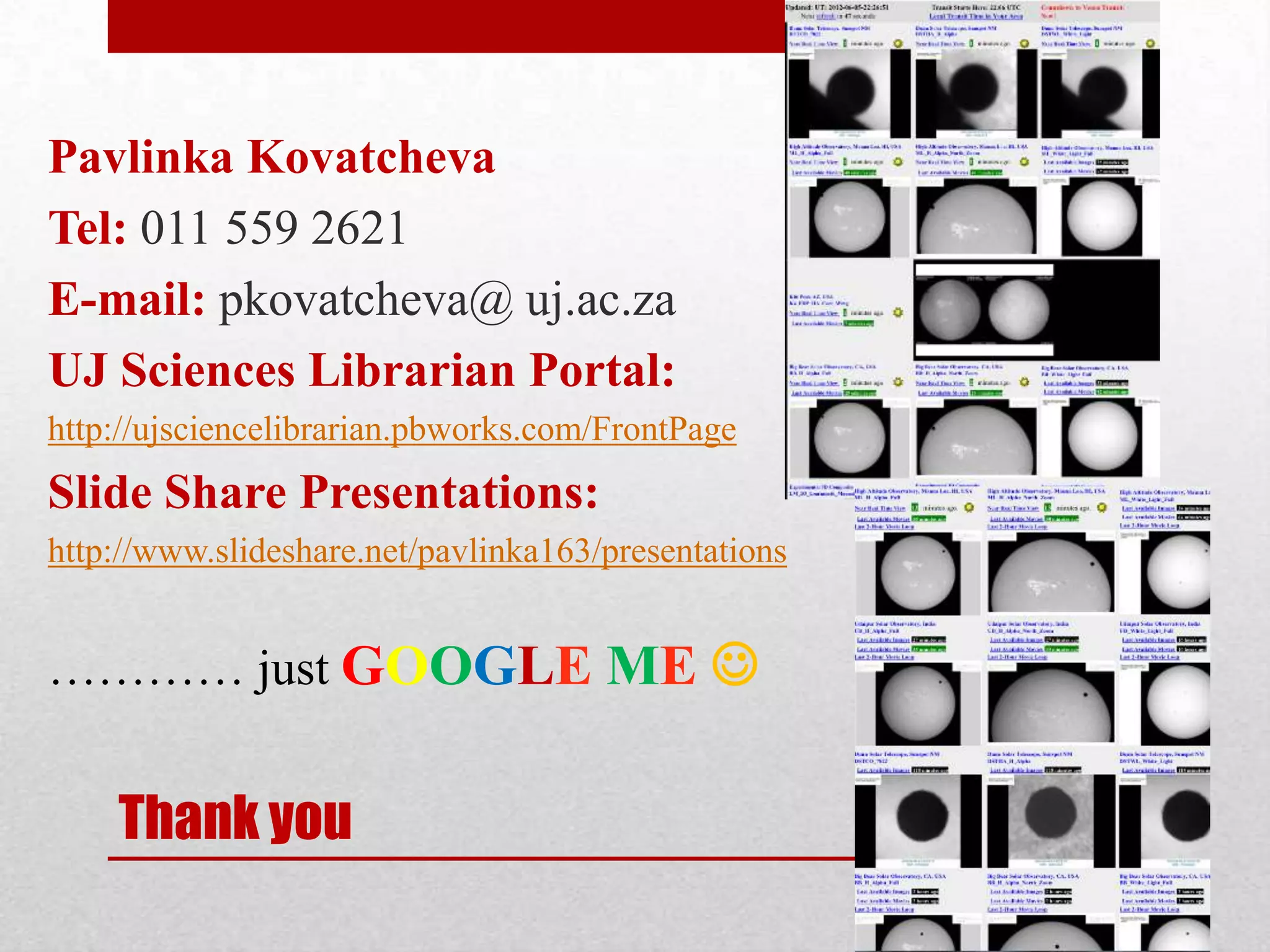 Pavlinka Kovatcheva
Tel: 011 559 2621
E-mail: pkovatcheva@ uj.ac.za
UJ Sciences Librarian Portal:
http://ujsciencelibrarian.pbworks.com/FrontPage
Slide Share Presentations:
http://www.slideshare.net/pavlinka163/presentations


………… just GOOGLE ME 


    Thank you
 