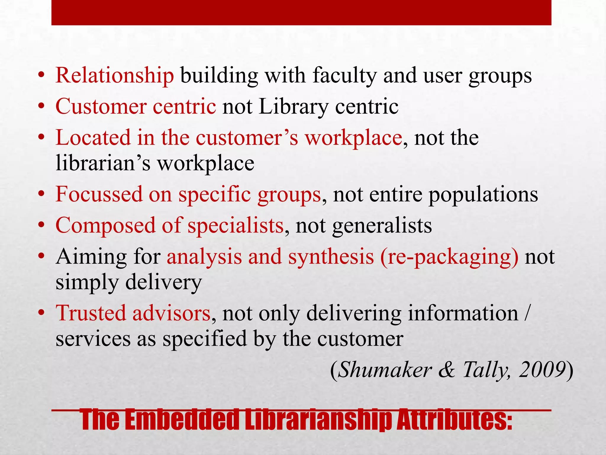 • Relationship building with faculty and user groups
• Customer centric not Library centric
• Located in the customer’s workplace, not the
  librarian’s workplace
• Focussed on specific groups, not entire populations
• Composed of specialists, not generalists
• Aiming for analysis and synthesis (re-packaging) not
  simply delivery
• Trusted advisors, not only delivering information /
  services as specified by the customer
                                (Shumaker & Tally, 2009)

    The Embedded Librarianship Attributes:
 