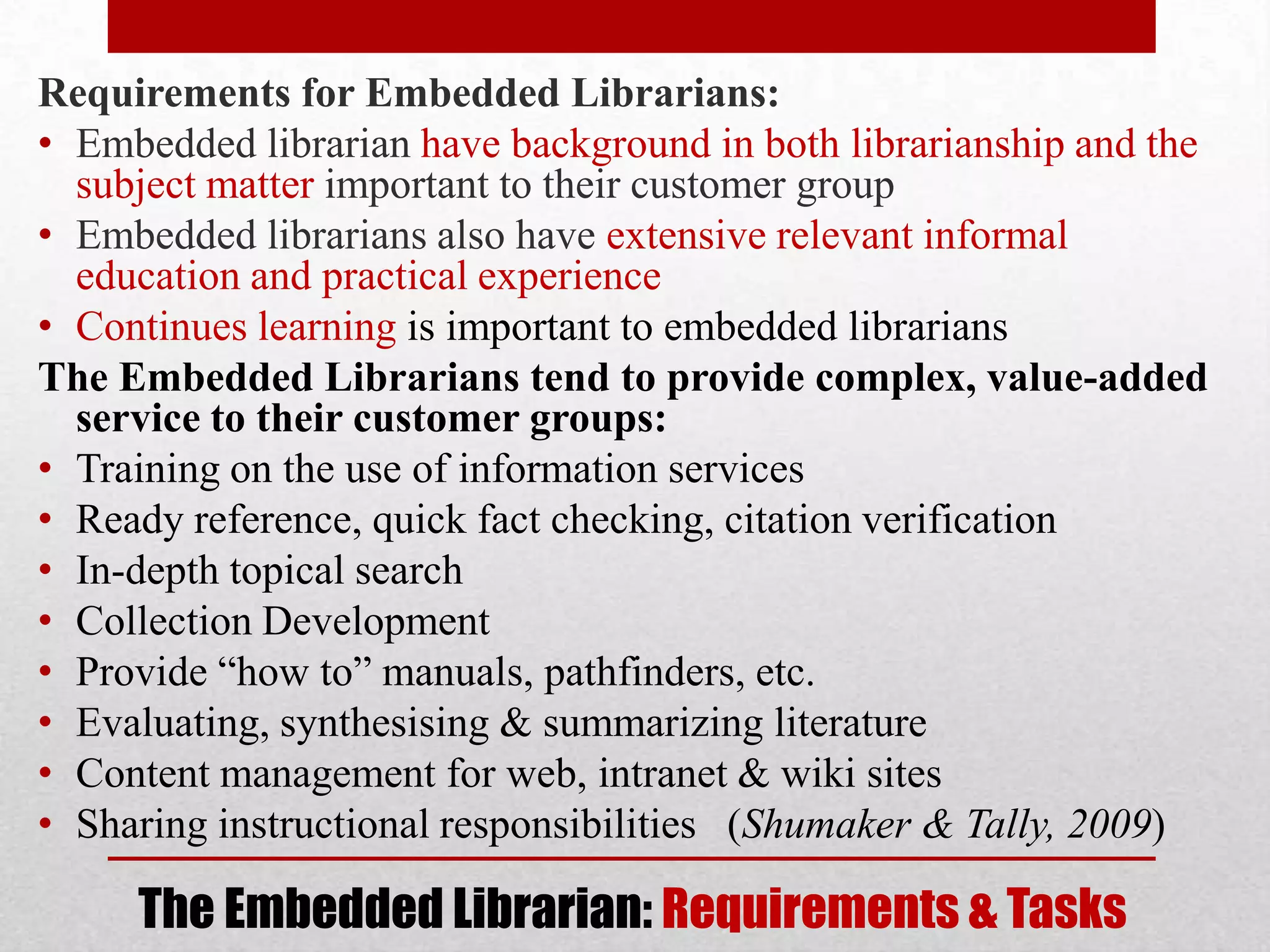 Requirements for Embedded Librarians:
• Embedded librarian have background in both librarianship and the
  subject matter important to their customer group
• Embedded librarians also have extensive relevant informal
  education and practical experience
• Continues learning is important to embedded librarians
The Embedded Librarians tend to provide complex, value-added
  service to their customer groups:
• Training on the use of information services
• Ready reference, quick fact checking, citation verification
• In-depth topical search
• Collection Development
• Provide “how to” manuals, pathfinders, etc.
• Evaluating, synthesising & summarizing literature
• Content management for web, intranet & wiki sites
• Sharing instructional responsibilities (Shumaker & Tally, 2009)

     The Embedded Librarian: Requirements & Tasks
 