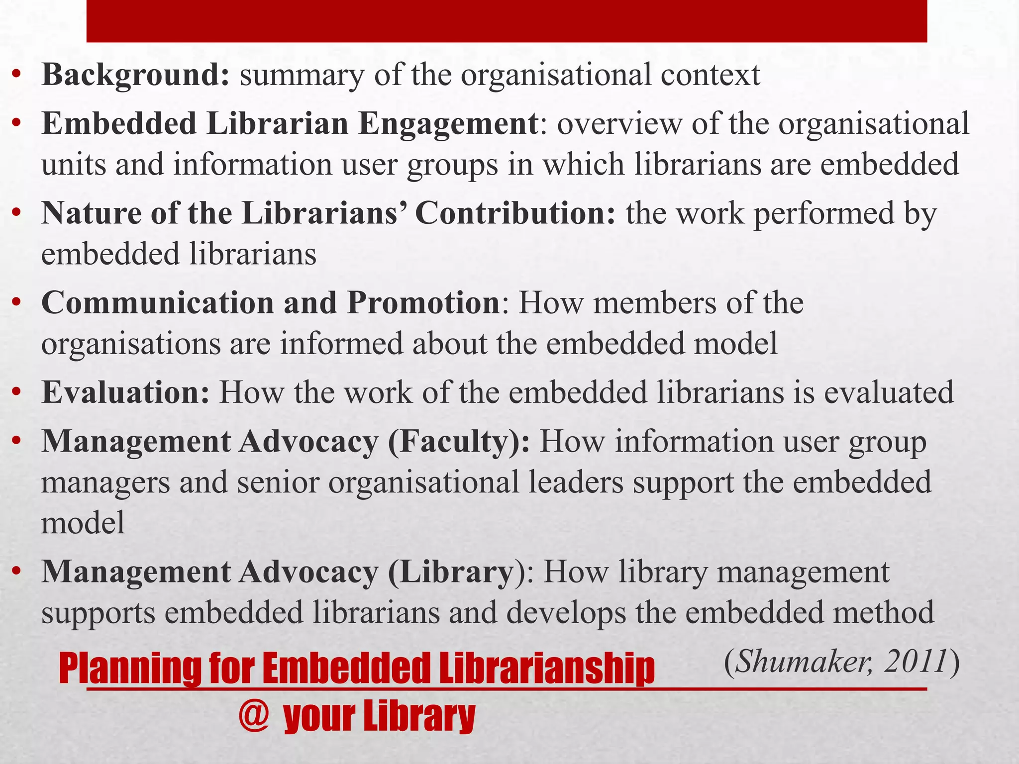 • Background: summary of the organisational context
• Embedded Librarian Engagement: overview of the organisational
  units and information user groups in which librarians are embedded
• Nature of the Librarians’ Contribution: the work performed by
  embedded librarians
• Communication and Promotion: How members of the
  organisations are informed about the embedded model
• Evaluation: How the work of the embedded librarians is evaluated
• Management Advocacy (Faculty): How information user group
  managers and senior organisational leaders support the embedded
  model
• Management Advocacy (Library): How library management
  supports embedded librarians and develops the embedded method
   Planning for Embedded Librarianship              (Shumaker, 2011)
                @ your Library
 