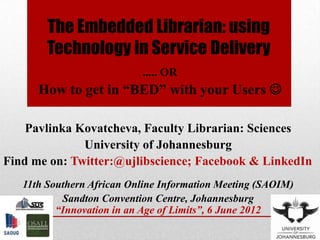 The Embedded Librarian: using
        Technology in Service Delivery
                           ..... OR
      How to get in “BED” with your Users 

    Pavlinka Kovatcheva, Faculty Librarian: Sciences
              University of Johannesburg
Find me on: Twitter:@ujlibscience; Facebook & LinkedIn
   11th Southern African Online Information Meeting (SAOIM)
           Sandton Convention Centre, Johannesburg
          “Innovation in an Age of Limits”, 6 June 2012
 
