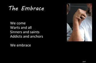 paul
We come
Warts and all
Sinners and saints
Addicts and anchors
We embrace
The Embrace
 
