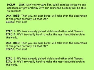 HOLM - OAK: Don’t worry Mrs Elm. We’ll bend as low as we can and make a tight archway with our branches. Nobody will be able to break it! ,[object Object],OAK TREE: Then you, my dear birds, will take over the decoration of the green archway. Is that OK? ,[object Object],BIRDS: Yes! Yes!,[object Object],BIRD 1: We have already picked violets and other wild flowers.,[object Object],BIRD 2: We’ll try really hard to make the most beautiful arch in the world.,[object Object],OAK TREE: Then you, my dear birds, will take over the decoration of the green archway. Is that OK? ,[object Object],BIRDS: Yes! Yes!,[object Object],BIRD 1: We have already picked violets and other wild flowers.,[object Object],BIRD 2: We’ll try really hard to make the most beautiful arch in the world.,[object Object]