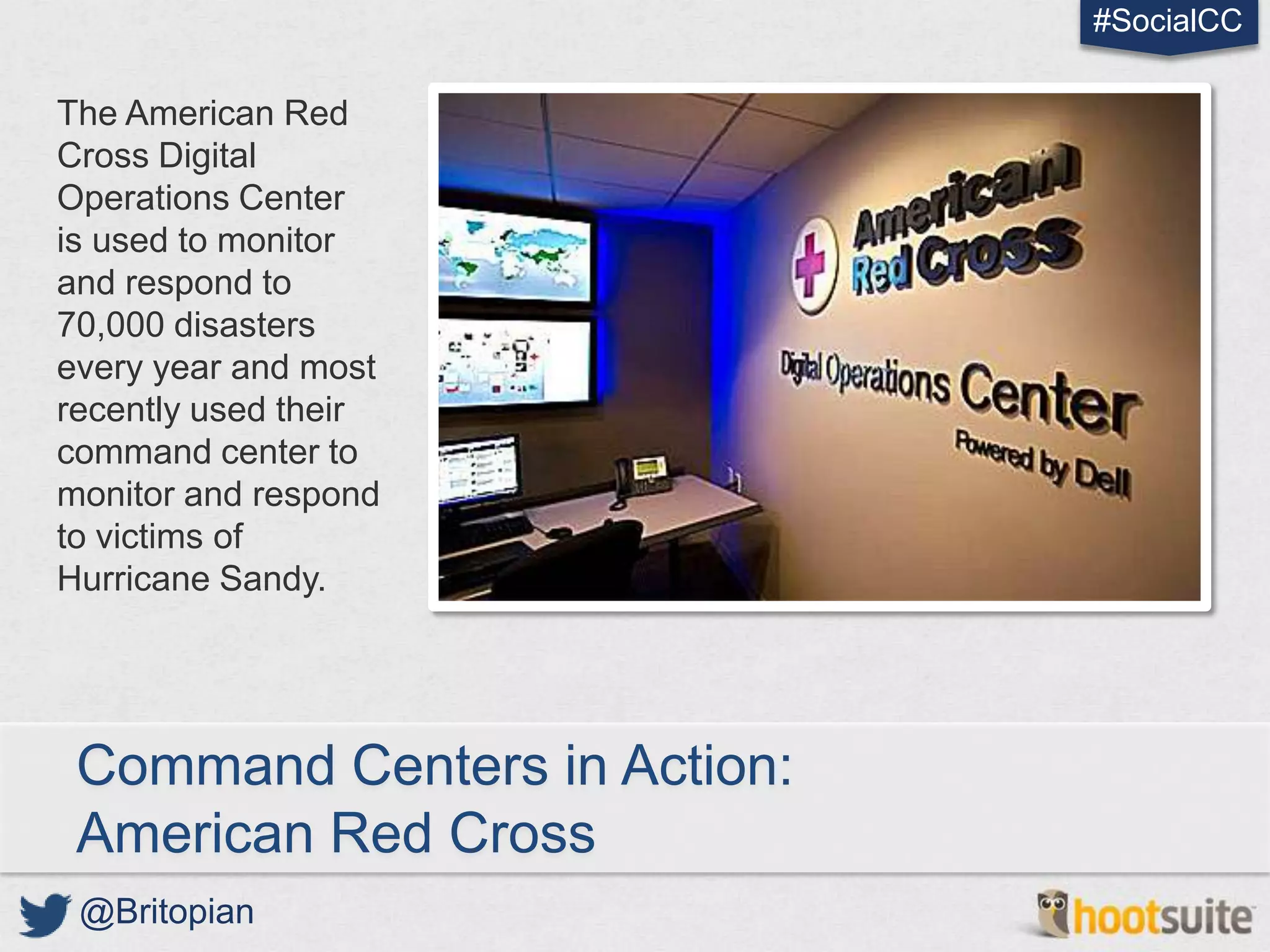 #SocialCC

The American Red
Cross Digital
Operations Center
is used to monitor
and respond to
70,000 disasters
every year and most
recently used their
command center to
monitor and respond
to victims of
Hurricane Sandy.




 Command Centers in Action:
 American Red Cross
 @Britopian
 
