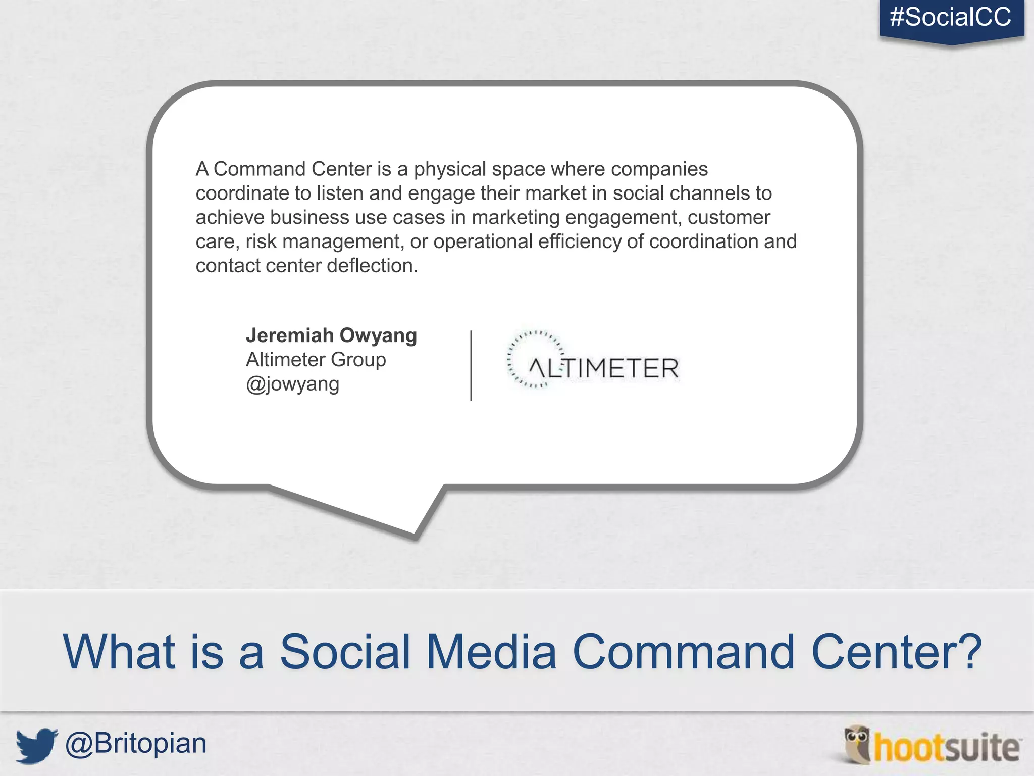 #SocialCC




         A Command Center is a physical space where companies
         coordinate to listen and engage their market in social channels to
         achieve business use cases in marketing engagement, customer
         care, risk management, or operational efficiency of coordination and
         contact center deflection.


              Jeremiah Owyang
              Altimeter Group
              @jowyang




What is a Social Media Command Center?
@Britopian
 