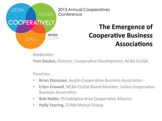 2013 Annual Cooperatives
Conference

The	
  Emergence	
  of	
  
Coopera0ve	
  Business	
  	
  
Associa0ons	
  	
  
Moderator:	
  	
  
Tom	
  Decker,	
  Director,	
  Coopera0ve	
  Development,	
  NCBA	
  CLUSA	
  	
  
	
  
Panelists:	
  	
  
•  Brian	
  Donovan,	
  Aus0n	
  Coopera0ve	
  Business	
  Associa0on	
  	
  
•  Erbin	
  Crowell,	
  NCBA	
  CLUSA	
  Board	
  Member,	
  Valley	
  Coopera0ve	
  
Business	
  Associa0on	
  	
  
•  Bob	
  Noble,	
  Philadelphia	
  Area	
  Coopera0ve	
  Alliance	
  	
  
•  Holly	
  Fearing,	
  CUNA	
  Mutual	
  Group	
  	
  

 