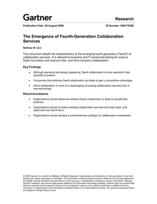Research
Publication Date: 28 August 2009                                                             ID Number: G00170366



The Emergence of Fourth-Generation Collaboration
Services
Matthew W. Cain

This document details the characteristics of the emerging fourth generation ("Gen4") of
collaboration services. It is relevant to business and IT personnel looking for ways to
foster innovation and improve inter- and intra-company collaboration.

Key Findings
      •    Although elements are already appearing, Gen4 collaboration is more aspiration than
           actuality at present.

      •    Companies that embrace Gen4 collaboration are likely to gain a competitive advantage.

      •    Gen4 collaboration is more of a repackaging of existing collaboration services than a
           new technology.

Recommendations
      •    Organizations should determine whether Gen4 collaboration is likely to benefit their
           business.

      •    Organizations should inventory existing collaboration services and road maps, and
           determine how Gen4 fits in.

      •    Organizations should develop a comprehensive strategy for collaboration investments.




© 2009 Gartner, Inc. and/or its Affiliates. All Rights Reserved. Reproduction and distribution of this publication in any form
without prior written permission is forbidden. The information contained herein has been obtained from sources believed to
be reliable. Gartner disclaims all warranties as to the accuracy, completeness or adequacy of such information. Although
Gartner's research may discuss legal issues related to the information technology business, Gartner does not provide legal
advice or services and its research should not be construed or used as such. Gartner shall have no liability for errors,
omissions or inadequacies in the information contained herein or for interpretations thereof. The opinions expressed herein
are subject to change without notice.
 