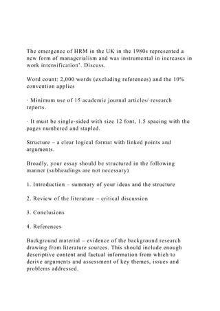 The emergence of HRM in the UK in the 1980s represented a
new form of managerialism and was instrumental in increases in
work intensification’. Discuss.
Word count: 2,000 words (excluding references) and the 10%
convention applies
· Minimum use of 15 academic journal articles/ research
reports.
· It must be single-sided with size 12 font, 1.5 spacing with the
pages numbered and stapled.
Structure – a clear logical format with linked points and
arguments.
Broadly, your essay should be structured in the following
manner (subheadings are not necessary)
1. Introduction – summary of your ideas and the structure
2. Review of the literature – critical discussion
3. Conclusions
4. References
Background material – evidence of the background research
drawing from literature sources. This should include enough
descriptive content and factual information from which to
derive arguments and assessment of key themes, issues and
problems addressed.
 