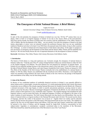 Research on Humanities and Social Sciences                                                             www.iiste.org
ISSN 2224-5766(Paper) ISSN 2225-0484(Online)
Vol.2, No.5, 2012



           The Emergence of Irish National Drama: A Brief History
                                                  Asghar Ali Ansari
                     Jamoum University College, Umm-Al-Quara University, Makkah, Saudi Arabia
                                             E-mail: prof6610@yahoo.com
Abstract
In spite of the rich potential, the emergence of drama in Ireland was very late. Till the 19th century there was no
drama, either in Irish or in English language in Ireland. It was due to the sincere efforts of the poet-dramatist,
W.B.Yeats and his friends, the drama in Ireland came into existence with the establishment of The Abbey Theatre in
1903 in Dublin. But the development of the Abbey was not smooth. Even after the emergence of drama in Ire land
talents, playwrights or actors, were not attracted towards this profession because there was not any established
tradition of theatrical activities in Ire land. It was W.B.Yeats who pursued many Irish talents, living in other countries,
like J.M.Synge to return to Ireland and write drama based on Irish themes and culture. In this paper we propose to
trace the history of emergence and development of Irish drama and the famous Abbey Theatre and the manifold crisis
faced by it. We will also briefly discuss the role of important dramatists in the development of drama in Ireland.
Keywords: Irish drama, They Abbey Theatre, Irish Literary Movement, Irish folklore, Gaelic.

1. Introduction
The history of Irish drama is a long and continuous one. Curiously enough, the emergence of national drama in
Ireland is rather late. "Until the end of the 19th century Ireland had been without any national drama in either the Irish
or the English language."(A.E.Malone, The Irish Drama).The rich potential for emergence of national drama in
Ireland was not exploited, perhaps because of the idiosyncratic nature of the Irish ethos. It was W.B.Yeats who, with
the help of Edward Martyn, George Moore, and Lady Gregory founded the Irish Literary Theatre on January16, 1899.
The efforts of the founders of the Irish Literary Theatre eventually led to the establishment of a national theatre in
Dublin. In 1903 the Abbey Theatre was established with the munificent aid of Miss. Horniman, a rich English lady,
which was intended to bring Ireland in the main stream of drama in the west. However, the passage of development
and consolidation of the Abbey was far from being smooth.


2. Aims of the Pioneers
In absence of any established tradition of worthwhile theatrical activities in Ireland, it was naturally difficult to
attract talents-actors or playwrights- towards this profession. It is worth mentioning that the Irish Literary Movement
in particular was an offshoot of the already ongoing National Movement for freedom from the British rule. Whenever
a national movement of this type begins, in order to nourish and promote patriotism, arousing interest in native
culture is given the first place. Because of prolonged subjugation of Ireland by the British, its own cultural ethos had
almost ceased to find expression in any worthwhile native literature. The English language had inundated the Irish
linguistic melieu to such an extent that Gaelic, the traditional language of Ireland, was relegated to the status of the
rustics' medium of social interaction. The Irish Literary Movement was thus faced a two-fold problem: One was the
choice of material which, as a logical corollary to the National Movement, had to be Irish. The second was the choice
of language, and here the verdict of the pioneers was in favour of English which was widely used by educated
masses and also because the pioneer of the Movement, W.B.Yeats himself did not have any Gaelic. The emphasis in
regard to the first was on Irish legend, history and folklore. W.B.Yeats and Lady Gregory wanted that a play should
be national in the choice of themes, and the language should be Anglo-Irish. Exclusive concentration on Irish
subject-matter—legendary or contemporary—occupied a prominent place in the manifesto of the Movement.
W.B.Yeats himself has stated the professed aim of the Movement in one of his "Last Poems."



                                                           65
 