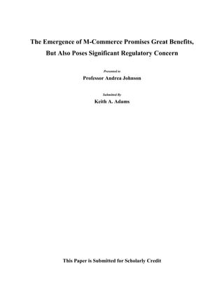 The Emergence of M-Commerce Promises Great Benefits, But Also Poses Significant Regulatory Concern<br />Presented to<br />Professor Andrea Johnson<br />Submitted By <br />Keith A. Adams<br />This Paper is Submitted for Scholarly Credit <br />Table of Contents TOC  quot;
1-3quot;
    Introduction PAGEREF _Toc229053913  3M-Payments and M-Commerce PAGEREF _Toc229053914  3Money Laundering Concerns PAGEREF _Toc229053915  3The Storm Looming on the Horizon PAGEREF _Toc229053916  3Stored Communications Act PAGEREF _Toc229053917  3How To Resolve The Catch-22 Regarding BSA Reporting PAGEREF _Toc229053918  3An Additional Housekeeping Matter PAGEREF _Toc229053919  3How to Reign Invisible NFC Transfers PAGEREF _Toc229053920  3Digital Know Your Customer PAGEREF _Toc229053921  3Conclusion PAGEREF _Toc229053922  3Bibliography PAGEREF _Toc229053923  3<br />Introduction<br />Mobile Commerce (M-Commerce), and more specifically Mobile Payments (M-Pay) and Mobile Banking (M-Banking), are a developing trend in the United States.  This new technology has the capability to make the consumer’s life more convenient through additional payment options and has the potential to bring lower income persons into the banking industry. It can allow them to transfer money and make payments through more efficient and lower cost means, e.g. as it has in other countries, most notably the Philippines, where it is more developed.  <br />M-commerce is the ability to conduct financial transactions using a mobile device, such as a personal digital assistant (PDA) or more commonly, a cellular telephone (cell phone).  M-commerce can be broken down further into mobile banking (M-banking) and mobile payments (M-Pay).  M-banking “is a subset of e[lectronic]-banking in which customers access a range of banking products, such variety of savings and credit instruments… M-banking requires the customer to hold a deposit account to and from which payments or transfers may be made.”  M-pay “is simply the transference of value from payer to payee, as in a remittance or bill payment.”  M-pay and M-banking operate under two business models, the bank centric model and the telecom centric model.  In the bank centric model, “all value transfer subscribers need to have accounts/access cards and also have customer due diligence preformed by [a bank].”  The telecom-centric models allow users to transfer value peer-to-peer (P2P) through the telecom itself, without the use of any banking institution.,   <br />While this technology holds much promise, it also poses risks in the terms of money laundering and terrorist financing, especially with Radio Frequency Identification (RFID) transfers among telecommunications accounts.  RFID transfers are a form of device-to-device transfer, such as person “A” transferring money to person “B” via cell phone.  These transfers can be done outside the regulatory schemes of the banking system.  Worse, these forms of transfer may be conducted transnationally, allowing large amounts of illicit money to flow out of country “A” to country “B,” where the criminal suspect may more easily launder the proceeds.<br />Under the USA PATRIOT Act, Congress sought to clamp down on loopholes in the anti-money laundering (AML) regulatory scheme.  One of these endeavors included expanding the term financial institution to cover most business engaging in wealth transfers.  This expanded definition included the Bank Secrecy Act, which requires uninitiated reporting of financial transactions that reach a threshold amount or appear suspicious.  However, in the Stored Communications Act, Congress forbids the uninitiated disclosure of various information by the telecom to the government, creating a privacy right.  This privacy right also includes financial reporting that is required under the Bank Secrecy Act, creating a conundrum for the telecoms and law enforcement, as one statute requires uninitiated financial reporting to the government, but on the other forbids such uninitiated reporting.<br />As the United States is a late comer to M-pay, it can look to the example of other countries to find ways to limit money laundering and terrorist financing, while balancing the needs to minimize regulation to promote the new technology.  To accomplish this, the US needs: <br />,[object Object]